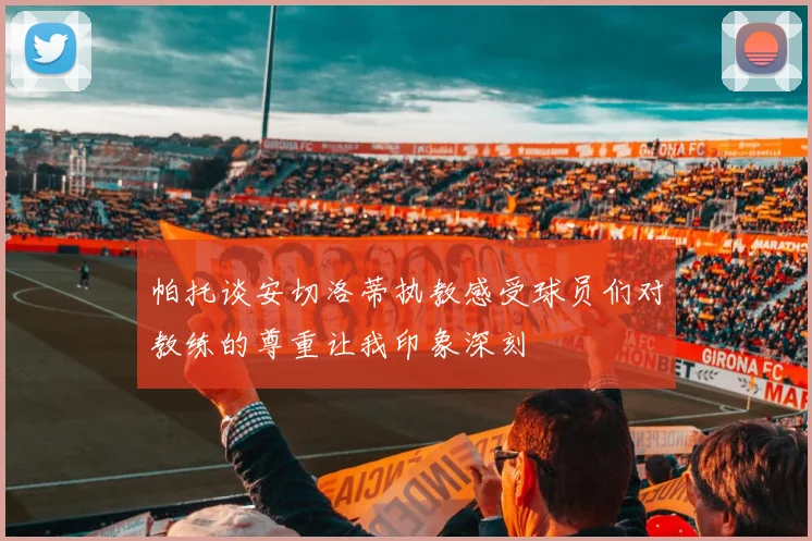 帕托谈安切洛蒂执教感受球员们对教练的尊重让我印象深刻