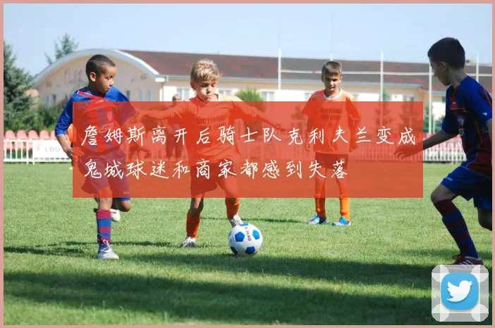 詹姆斯离开后骑士队克利夫兰变成鬼城球迷和商家都感到失落
