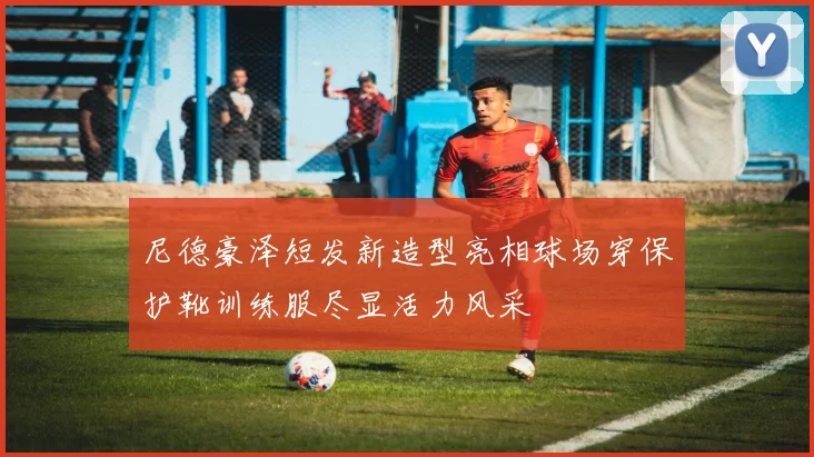尼德豪泽短发新造型亮相球场穿保护靴训练服尽显活力风采