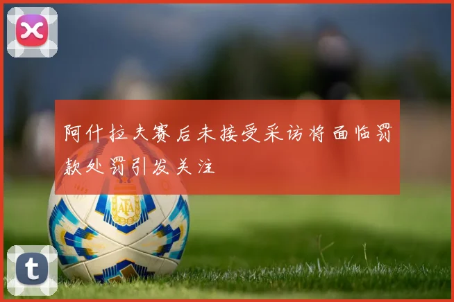 阿什拉夫赛后未接受采访将面临罚款处罚引发关注