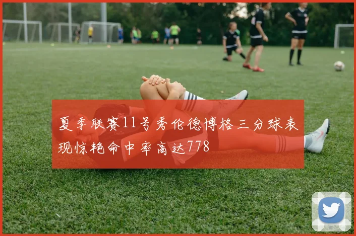 夏季联赛11号秀伦德博格三分球表现惊艳命中率高达778