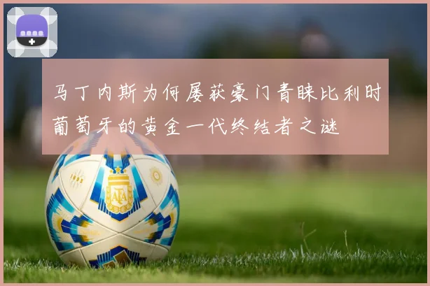 马丁内斯为何屡获豪门青睐比利时葡萄牙的黄金一代终结者之谜
